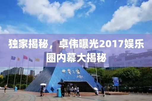 独家揭秘，卓伟曝光2017娱乐圈内幕大揭秘