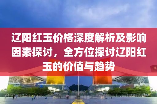 辽阳红玉价格深度解析及影响因素探讨，全方位探讨辽阳红玉的价值与趋势