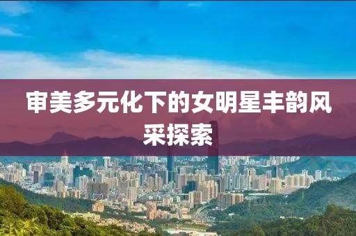 审美多元化下的女明星丰韵风采探索