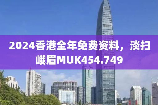 2024香港全年免费资料，淡扫峨眉MUK454.749