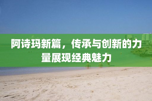 阿诗玛新篇，传承与创新的力量展现经典魅力