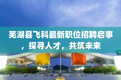 芜湖县飞科最新职位招聘启事，探寻人才，共筑未来