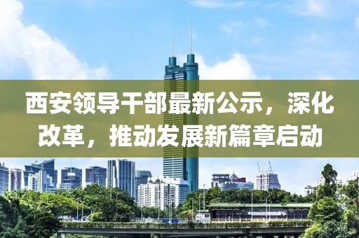 西安领导干部最新公示，深化改革，推动发展新篇章启动