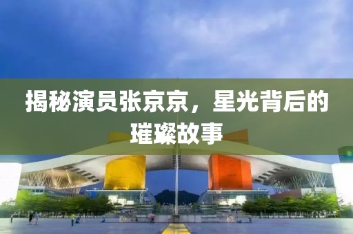 揭秘演员张京京，星光背后的璀璨故事
