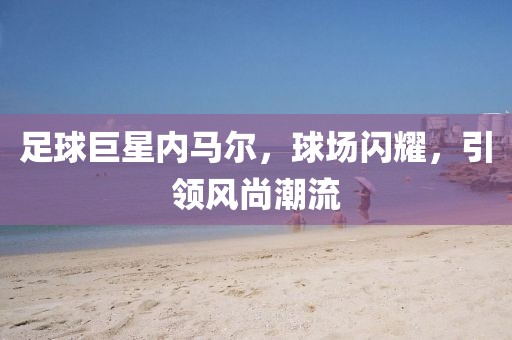 足球巨星内马尔，球场闪耀，引领风尚潮流