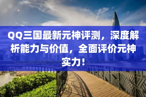 QQ三国最新元神评测，深度解析能力与价值，全面评价元神实力！