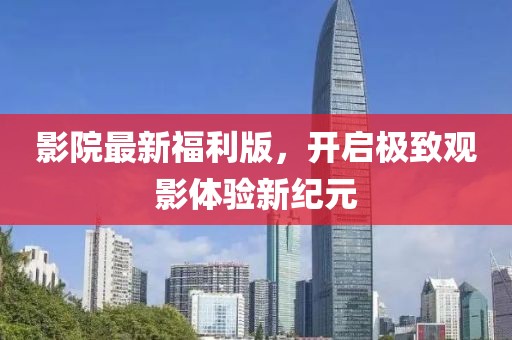 影院最新福利版，开启极致观影体验新纪元