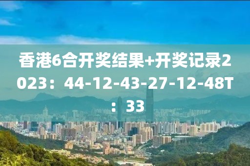 香港6合开奖结果+开奖记录2023：44-12-43-27-12-48T：33