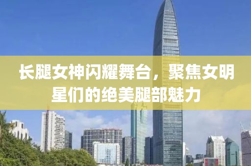 长腿女神闪耀舞台，聚焦女明星们的绝美腿部魅力