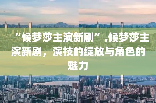 “候梦莎主演新剧”,候梦莎主演新剧，演技的绽放与角色的魅力