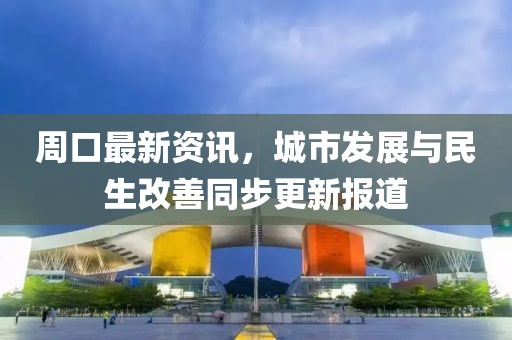 周口最新资讯，城市发展与民生改善同步更新报道