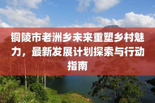 铜陵市老洲乡未来重塑乡村魅力，最新发展计划探索与行动指南
