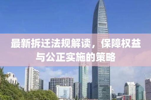 最新拆迁法规解读，保障权益与公正实施的策略