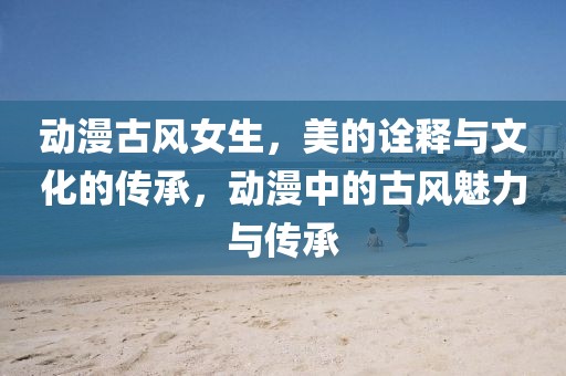 动漫古风女生，美的诠释与文化的传承，动漫中的古风魅力与传承