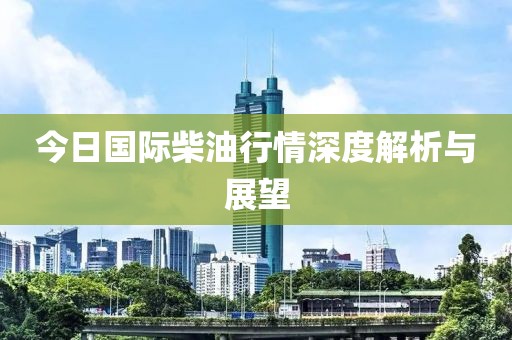 今日国际柴油行情深度解析与展望