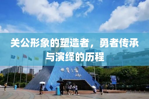 关公形象的塑造者，勇者传承与演绎的历程