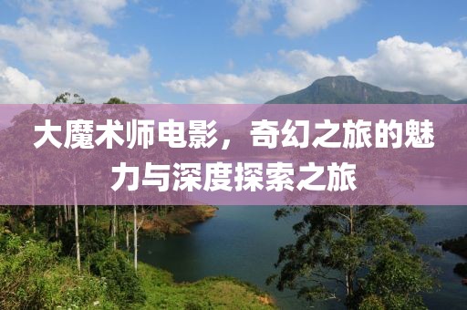 大魔术师电影，奇幻之旅的魅力与深度探索之旅