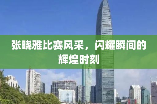 张晓雅比赛风采，闪耀瞬间的辉煌时刻