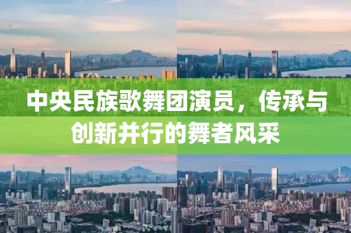 中央民族歌舞团演员，传承与创新并行的舞者风采