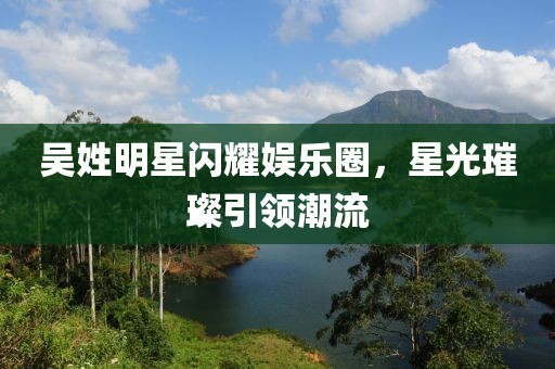 吴姓明星闪耀娱乐圈，星光璀璨引领潮流