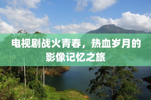 电视剧战火青春，热血岁月的影像记忆之旅