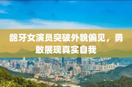 龅牙女演员突破外貌偏见，勇敢展现真实自我
