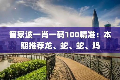 管家波一肖一码100精准：本期推荐龙、蛇、蛇、鸡