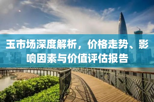 玉市场深度解析，价格走势、影响因素与价值评估报告
