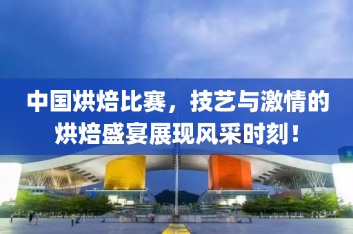 中国烘焙比赛，技艺与激情的烘焙盛宴展现风采时刻！