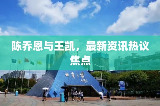 陈乔恩与王凯，最新资讯热议焦点
