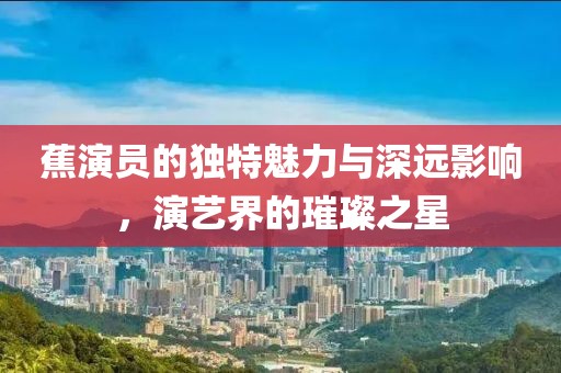 蕉演员的独特魅力与深远影响，演艺界的璀璨之星