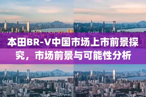 本田BR-V中国市场上市前景探究，市场前景与可能性分析