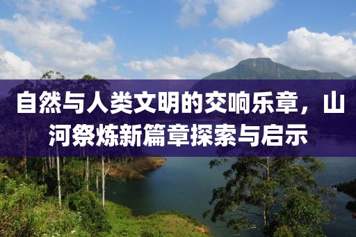 自然与人类文明的交响乐章，山河祭炼新篇章探索与启示