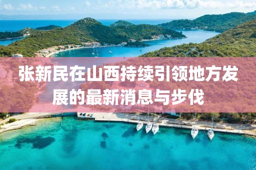 张新民在山西持续引领地方发展的最新消息与步伐