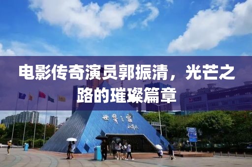 电影传奇演员郭振清，光芒之路的璀璨篇章