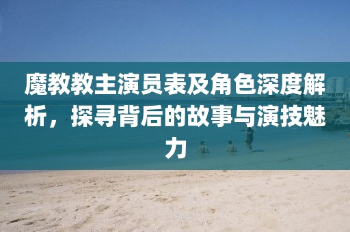 魔教教主演员表及角色深度解析，探寻背后的故事与演技魅力