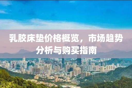 乳胶床垫价格概览，市场趋势分析与购买指南