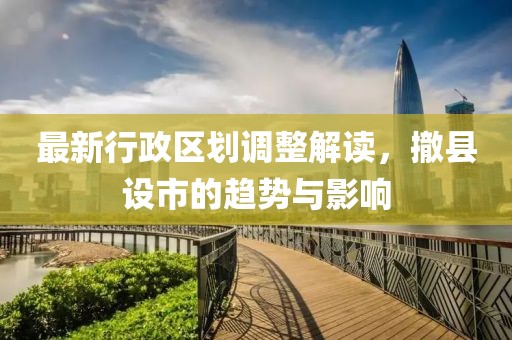 最新行政区划调整解读，撤县设市的趋势与影响