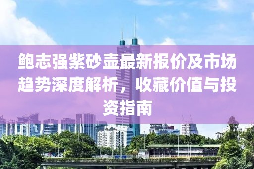 鲍志强紫砂壶最新报价及市场趋势深度解析，收藏价值与投资指南