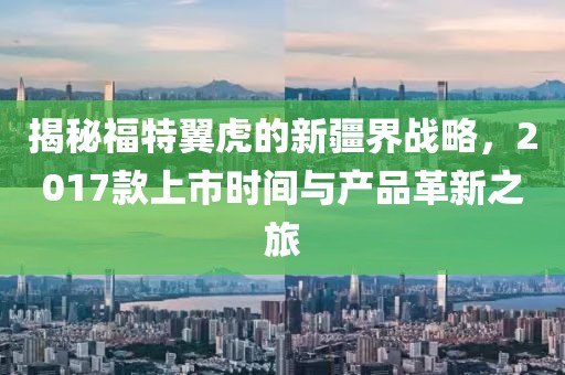 揭秘福特翼虎的新疆界战略，2017款上市时间与产品革新之旅