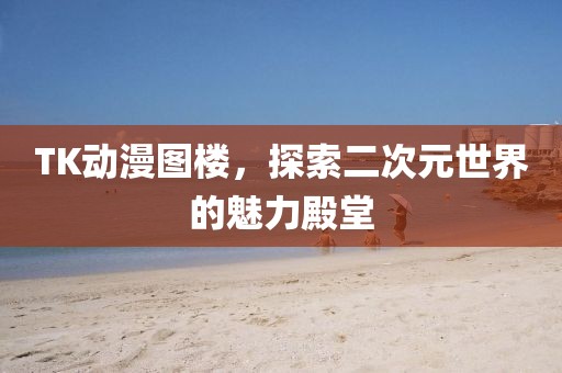 TK动漫图楼，探索二次元世界的魅力殿堂