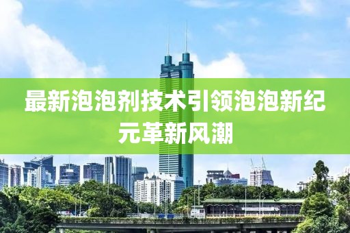 最新泡泡剂技术引领泡泡新纪元革新风潮
