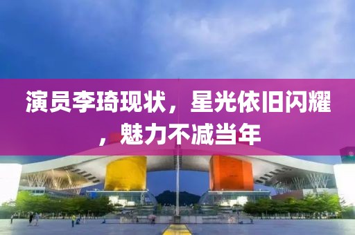 演员李琦现状，星光依旧闪耀，魅力不减当年