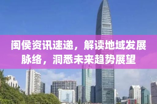 闽侯资讯速递，解读地域发展脉络，洞悉未来趋势展望