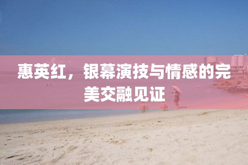 惠英红，银幕演技与情感的完美交融见证
