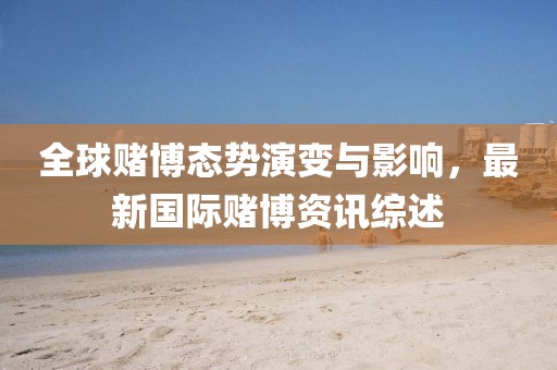 全球赌博态势演变与影响，最新国际赌博资讯综述