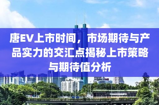 唐EV上市时间，市场期待与产品实力的交汇点揭秘上市策略与期待值分析