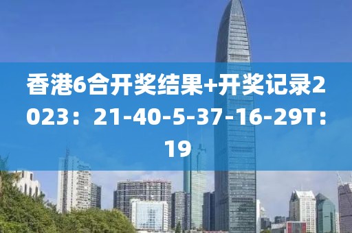 香港6合开奖结果+开奖记录2023：21-40-5-37-16-29T：19
