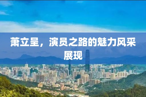 萧立呈，演员之路的魅力风采展现