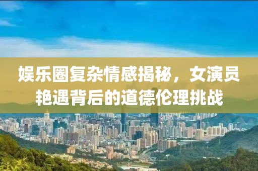 娱乐圈复杂情感揭秘，女演员艳遇背后的道德伦理挑战